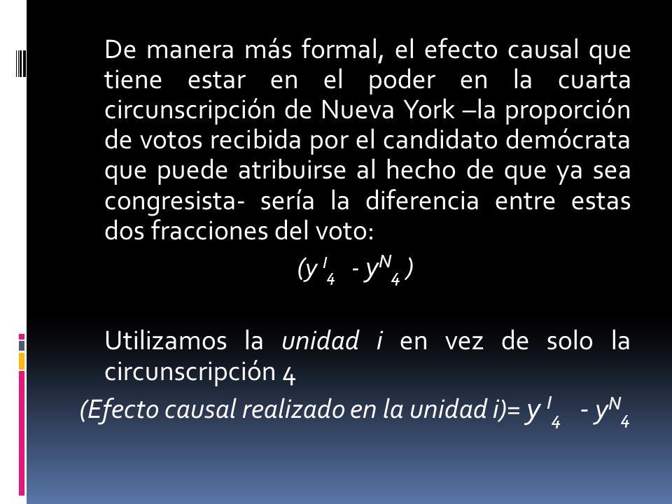 De manera más formal, el efecto causal que tiene estar en el poder en la cuarta circunscripción de Nueva York –la proporción de votos recibida por el candidato demócrata que puede atribuirse al hecho de que ya sea congresista- sería la diferencia entre estas dos fracciones del voto: (y I4 - yN4 ) Utilizamos la unidad i en vez de solo la circunscripción 4 (Efecto causal realizado en la unidad i)= y I4 - yN4