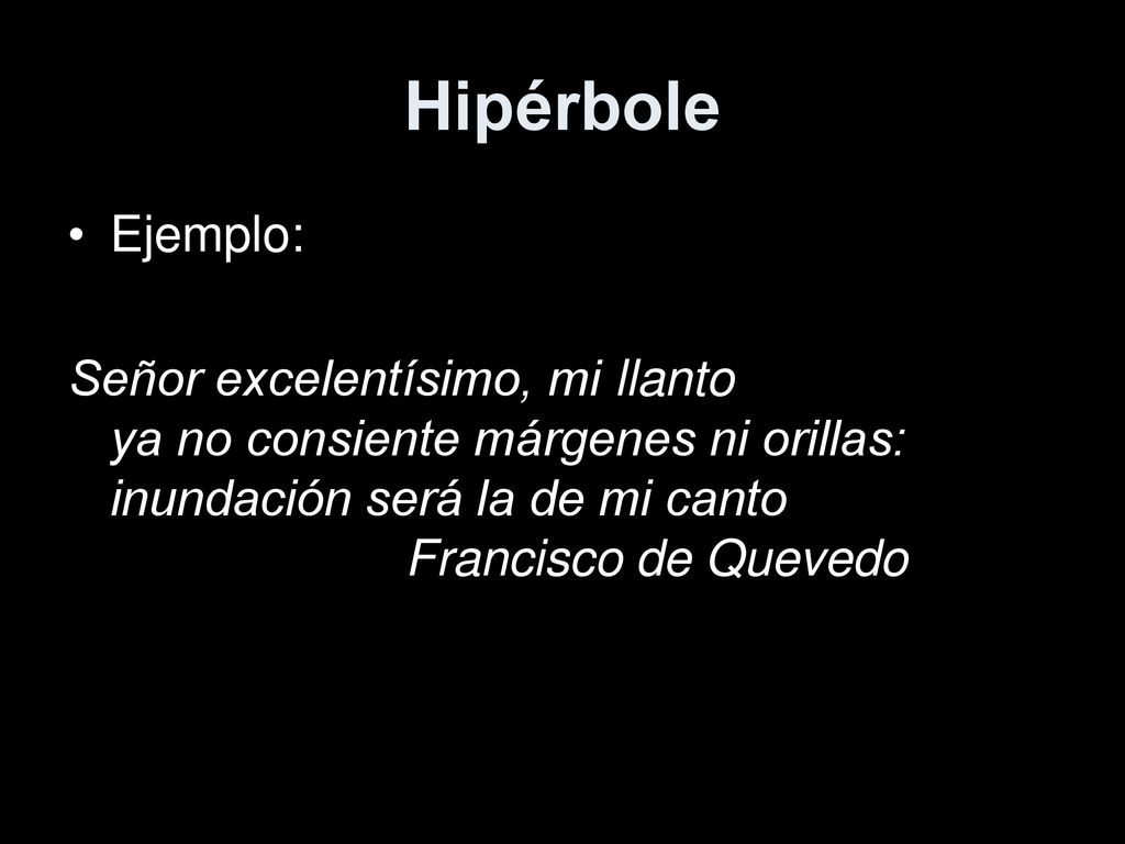 Hipérbole Ejemplo: Señor excelentísimo, mi llanto ya no consiente márgenes ni orillas: inundación será la de mi canto Francisco de Quevedo.