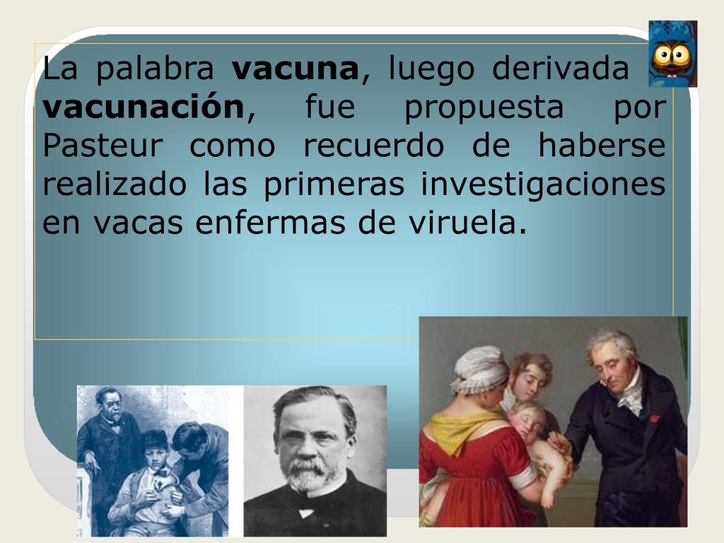 La palabra vacuna, luego derivada a vacunación, fue propuesta por Pasteur como recuerdo de haberse realizado las primeras investigaciones en vacas enfermas de viruela.