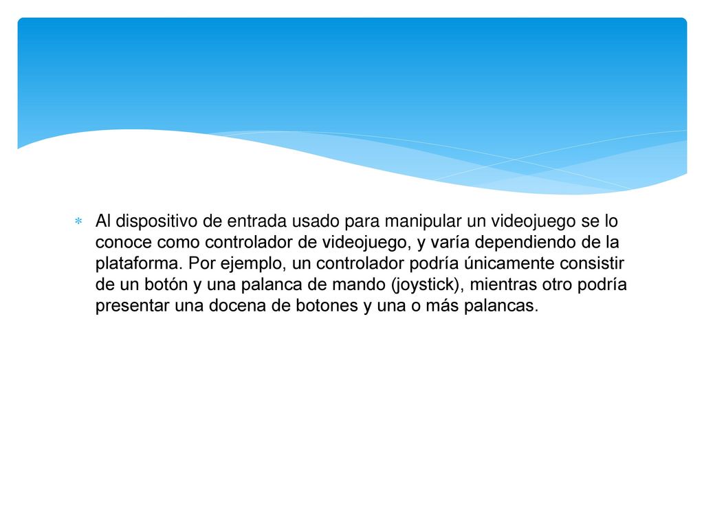 Al dispositivo de entrada usado para manipular un videojuego se lo conoce como controlador de videojuego, y varía dependiendo de la plataforma.