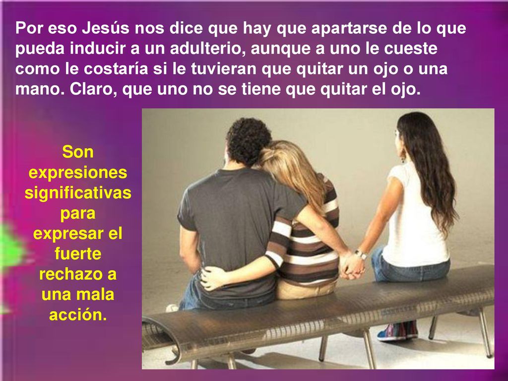 Por eso Jesús nos dice que hay que apartarse de lo que pueda inducir a un adulterio, aunque a uno le cueste como le costaría si le tuvieran que quitar un ojo o una mano. Claro, que uno no se tiene que quitar el ojo.