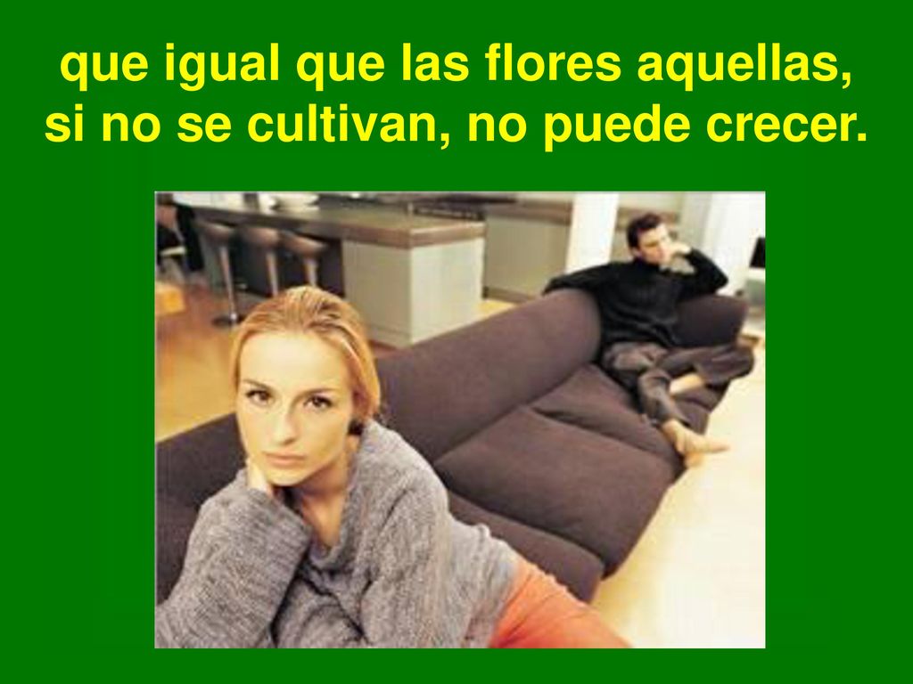 que igual que las flores aquellas, si no se cultivan, no puede crecer.