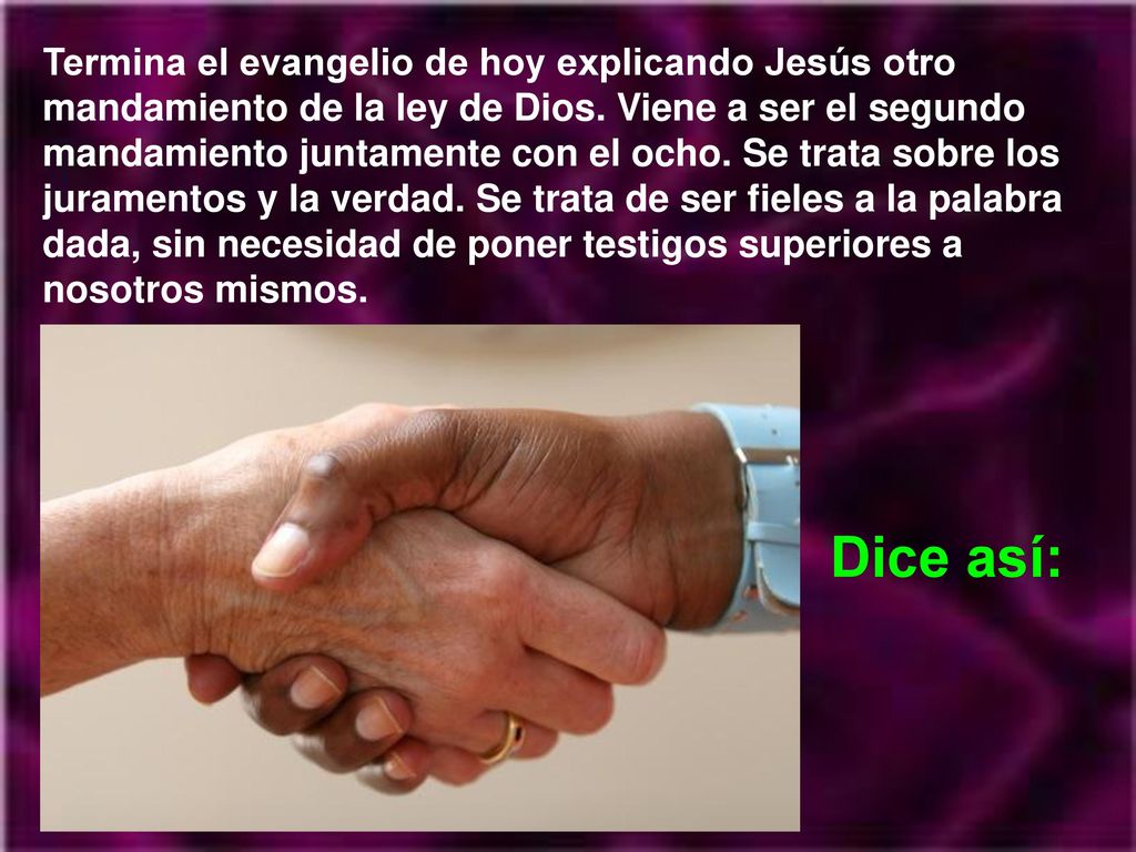 Termina el evangelio de hoy explicando Jesús otro mandamiento de la ley de Dios. Viene a ser el segundo mandamiento juntamente con el ocho. Se trata sobre los juramentos y la verdad. Se trata de ser fieles a la palabra dada, sin necesidad de poner testigos superiores a nosotros mismos.