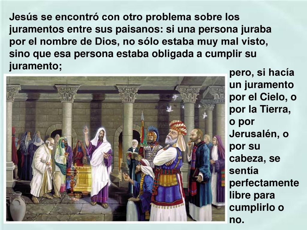Jesús se encontró con otro problema sobre los juramentos entre sus paisanos: si una persona juraba por el nombre de Dios, no sólo estaba muy mal visto, sino que esa persona estaba obligada a cumplir su juramento;
