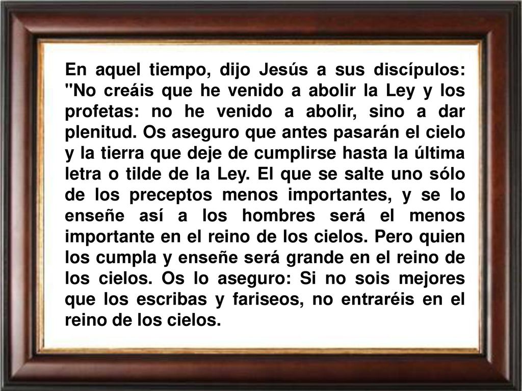 En aquel tiempo, dijo Jesús a sus discípulos: No creáis que he venido a abolir la Ley y los profetas: no he venido a abolir, sino a dar plenitud.