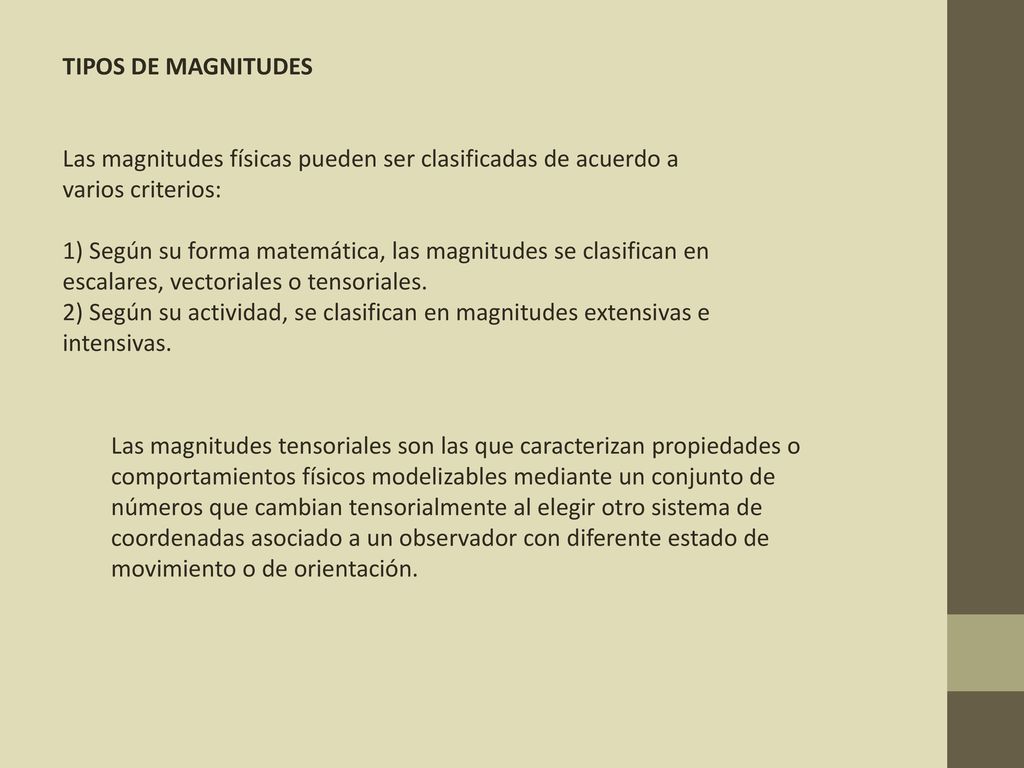 TIPOS DE MAGNITUDES Las magnitudes físicas pueden ser clasificadas de acuerdo a varios criterios: 1) Según su forma matemática, las magnitudes se clasifican en escalares, vectoriales o tensoriales. 2) Según su actividad, se clasifican en magnitudes extensivas e intensivas.
