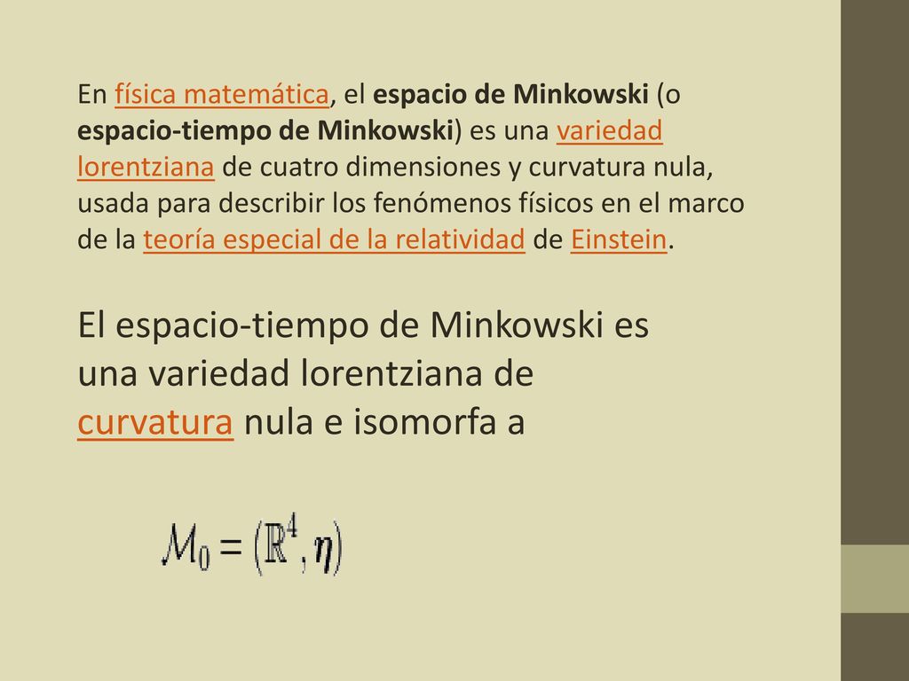 En física matemática, el espacio de Minkowski (o espacio-tiempo de Minkowski) es una variedad lorentziana de cuatro dimensiones y curvatura nula, usada para describir los fenómenos físicos en el marco de la teoría especial de la relatividad de Einstein.