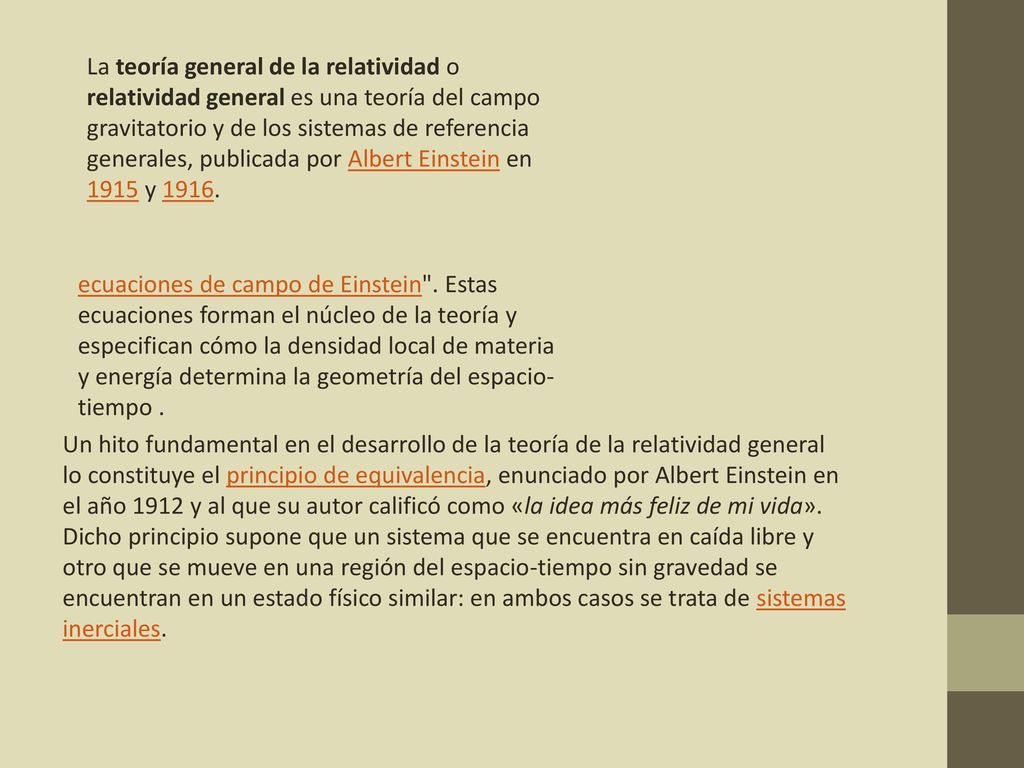 La teoría general de la relatividad o relatividad general es una teoría del campo gravitatorio y de los sistemas de referencia generales, publicada por Albert Einstein en 1915 y 1916.