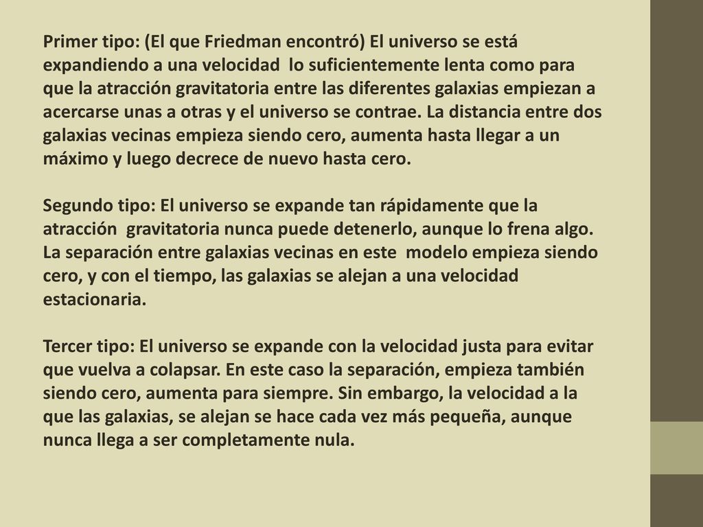 Primer tipo: (El que Friedman encontró) El universo se está expandiendo a una velocidad lo suficientemente lenta como para que la atracción gravitatoria entre las diferentes galaxias empiezan a acercarse unas a otras y el universo se contrae. La distancia entre dos galaxias vecinas empieza siendo cero, aumenta hasta llegar a un máximo y luego decrece de nuevo hasta cero.