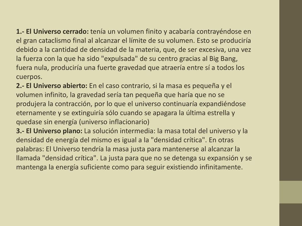 1.- El Universo cerrado: tenía un volumen finito y acabaría contrayéndose en el gran cataclismo final al alcanzar el límite de su volumen. Esto se produciría debido a la cantidad de densidad de la materia, que, de ser excesiva, una vez la fuerza con la que ha sido expulsada de su centro gracias al Big Bang, fuera nula, produciría una fuerte gravedad que atraería entre sí a todos los cuerpos.