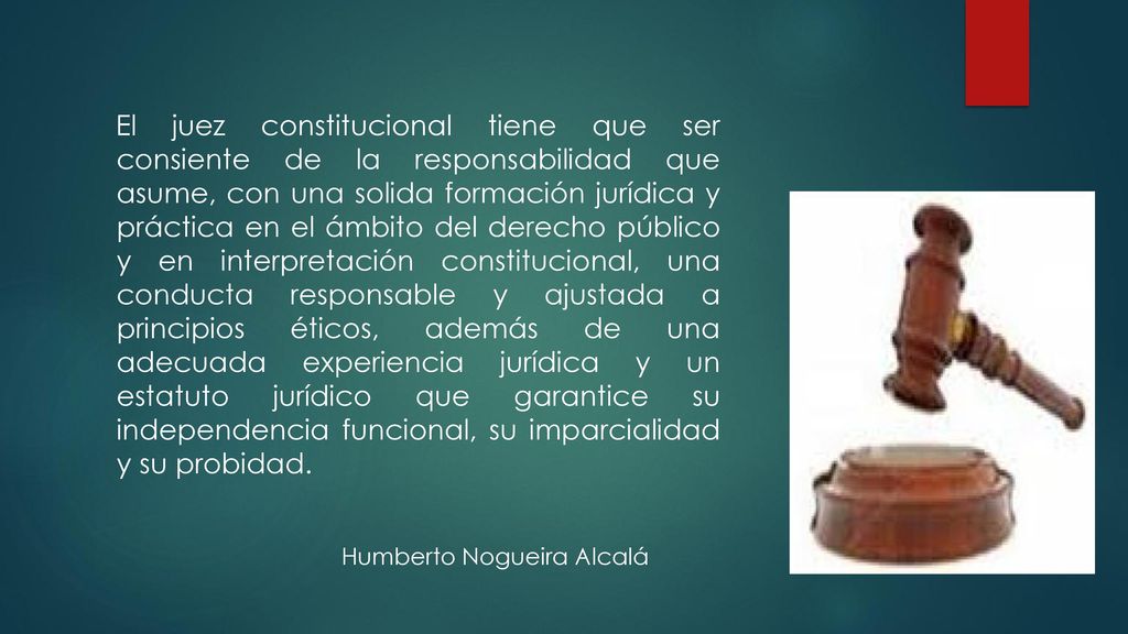 El juez constitucional tiene que ser consiente de la responsabilidad que asume, con una solida formación jurídica y práctica en el ámbito del derecho público y en interpretación constitucional, una conducta responsable y ajustada a principios éticos, además de una adecuada experiencia jurídica y un estatuto jurídico que garantice su independencia funcional, su imparcialidad y su probidad.