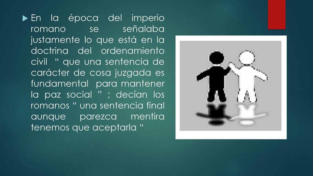 En la época del imperio romano se señalaba justamente lo que está en la doctrina del ordenamiento civil que una sentencia de carácter de cosa juzgada es fundamental para mantener la paz social ; decían los romanos una sentencia final aunque parezca mentira tenemos que aceptarla