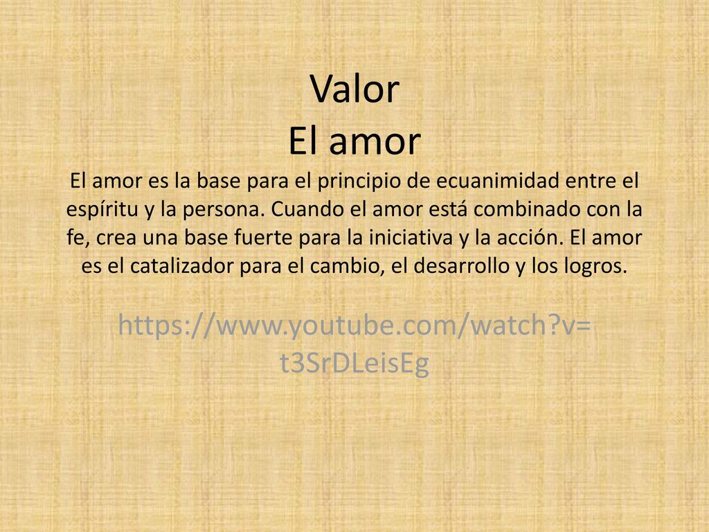 Valor El amor El amor es la base para el principio de ecuanimidad entre el espíritu y la persona. Cuando el amor está combinado con la fe, crea una base fuerte para la iniciativa y la acción. El amor es el catalizador para el cambio, el desarrollo y los logros.