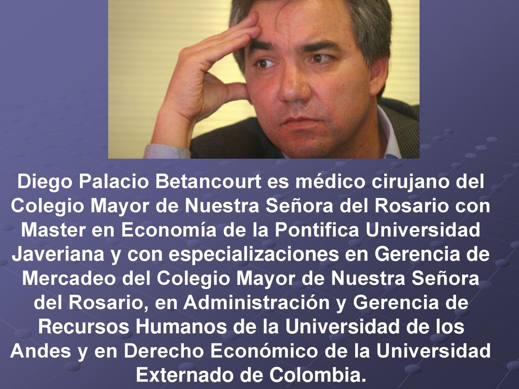 Diego Palacio Betancourt es médico cirujano del Colegio Mayor de Nuestra Señora del Rosario con Master en Economía de la Pontifica Universidad Javeriana y con especializaciones en Gerencia de Mercadeo del Colegio Mayor de Nuestra Señora del Rosario, en Administración y Gerencia de Recursos Humanos de la Universidad de los Andes y en Derecho Económico de la Universidad Externado de Colombia.