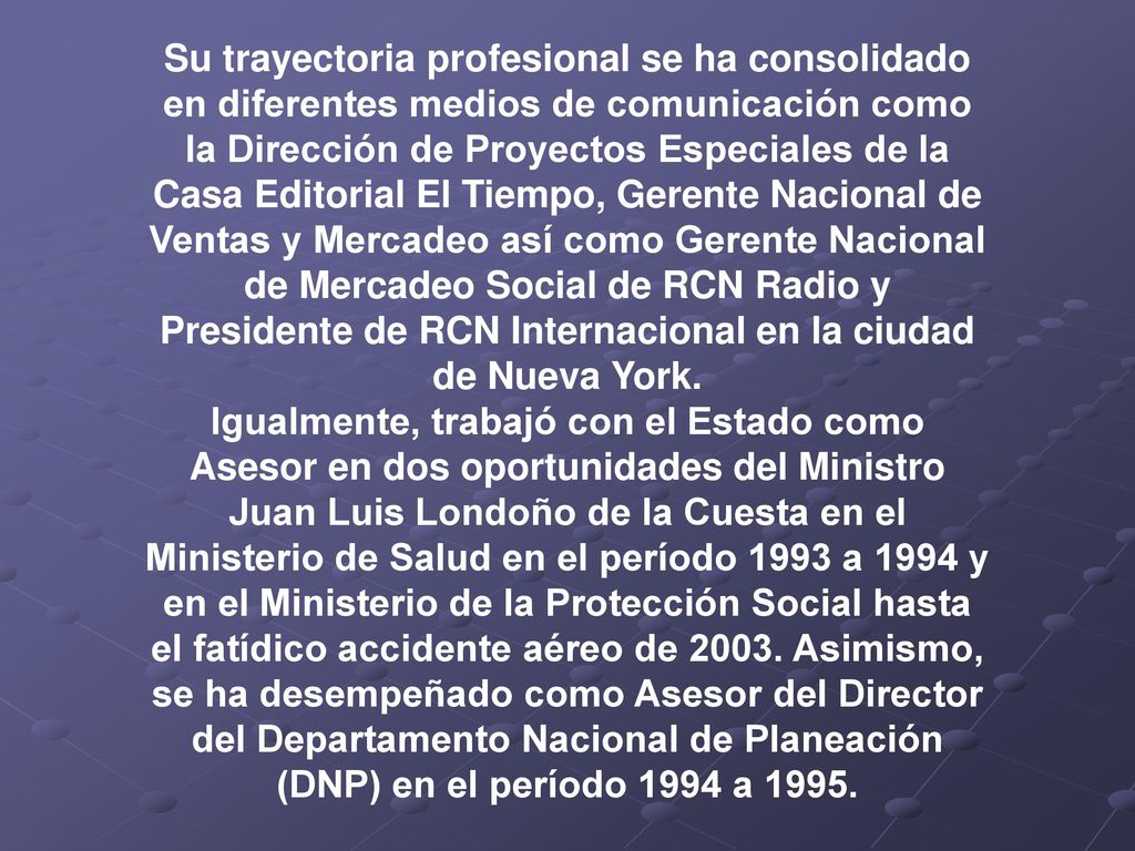 Su trayectoria profesional se ha consolidado en diferentes medios de comunicación como la Dirección de Proyectos Especiales de la Casa Editorial El Tiempo, Gerente Nacional de Ventas y Mercadeo así como Gerente Nacional de Mercadeo Social de RCN Radio y Presidente de RCN Internacional en la ciudad de Nueva York.