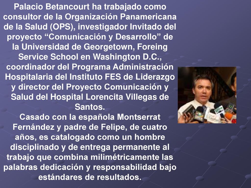 Palacio Betancourt ha trabajado como consultor de la Organización Panamericana de la Salud (OPS), investigador Invitado del proyecto Comunicación y Desarrollo de la Universidad de Georgetown, Foreing Service School en Washington D.C., coordinador del Programa Administración Hospitalaria del Instituto FES de Liderazgo y director del Proyecto Comunicación y Salud del Hospital Lorencita Villegas de Santos.