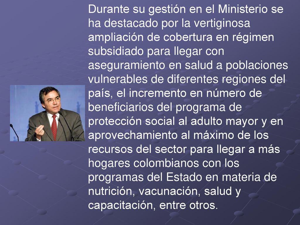Durante su gestión en el Ministerio se ha destacado por la vertiginosa ampliación de cobertura en régimen subsidiado para llegar con aseguramiento en salud a poblaciones vulnerables de diferentes regiones del país, el incremento en número de beneficiarios del programa de protección social al adulto mayor y en aprovechamiento al máximo de los recursos del sector para llegar a más hogares colombianos con los programas del Estado en materia de nutrición, vacunación, salud y capacitación, entre otros.
