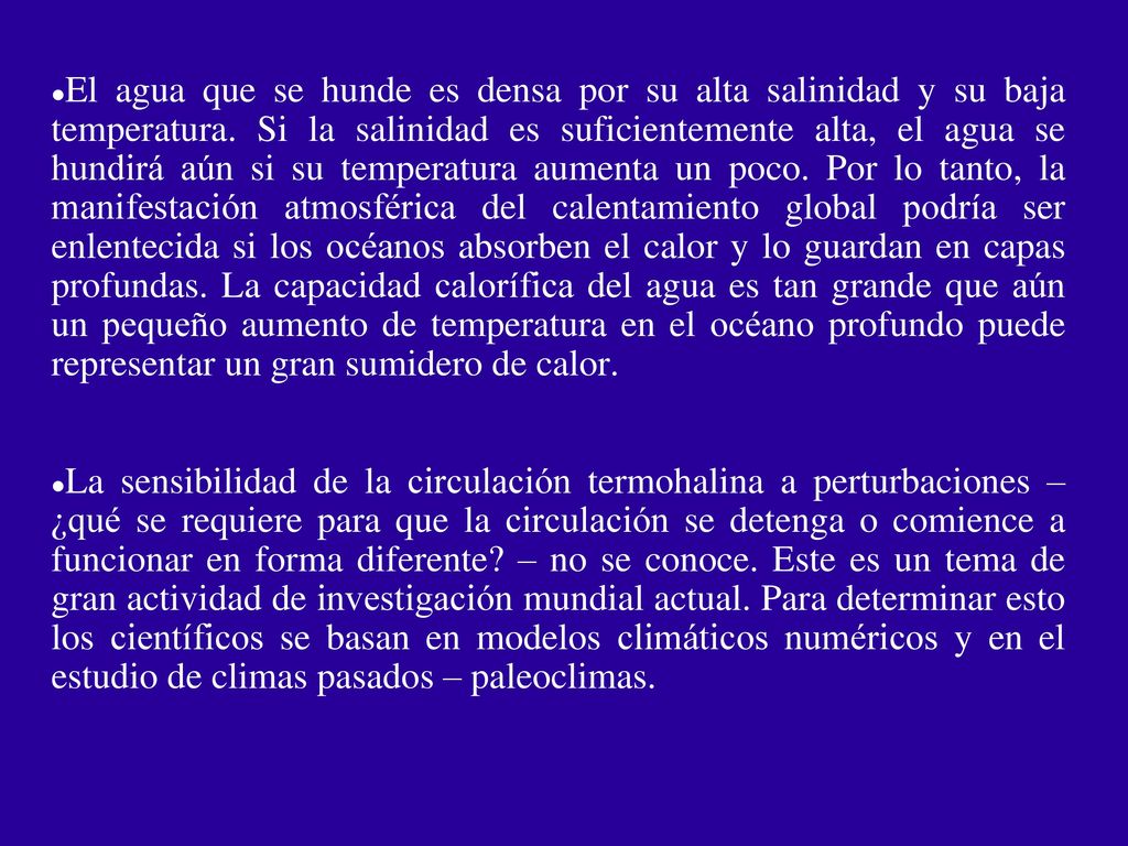 El agua que se hunde es densa por su alta salinidad y su baja temperatura. Si la salinidad es suficientemente alta, el agua se hundirá aún si su temperatura aumenta un poco. Por lo tanto, la manifestación atmosférica del calentamiento global podría ser enlentecida si los océanos absorben el calor y lo guardan en capas profundas. La capacidad calorífica del agua es tan grande que aún un pequeño aumento de temperatura en el océano profundo puede representar un gran sumidero de calor.