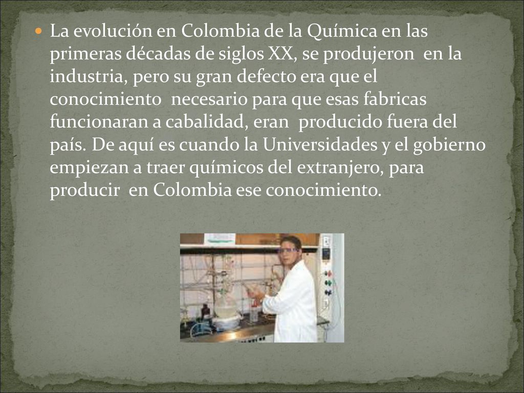 La evolución en Colombia de la Química en las primeras décadas de siglos XX, se produjeron en la industria, pero su gran defecto era que el conocimiento necesario para que esas fabricas funcionaran a cabalidad, eran producido fuera del país.