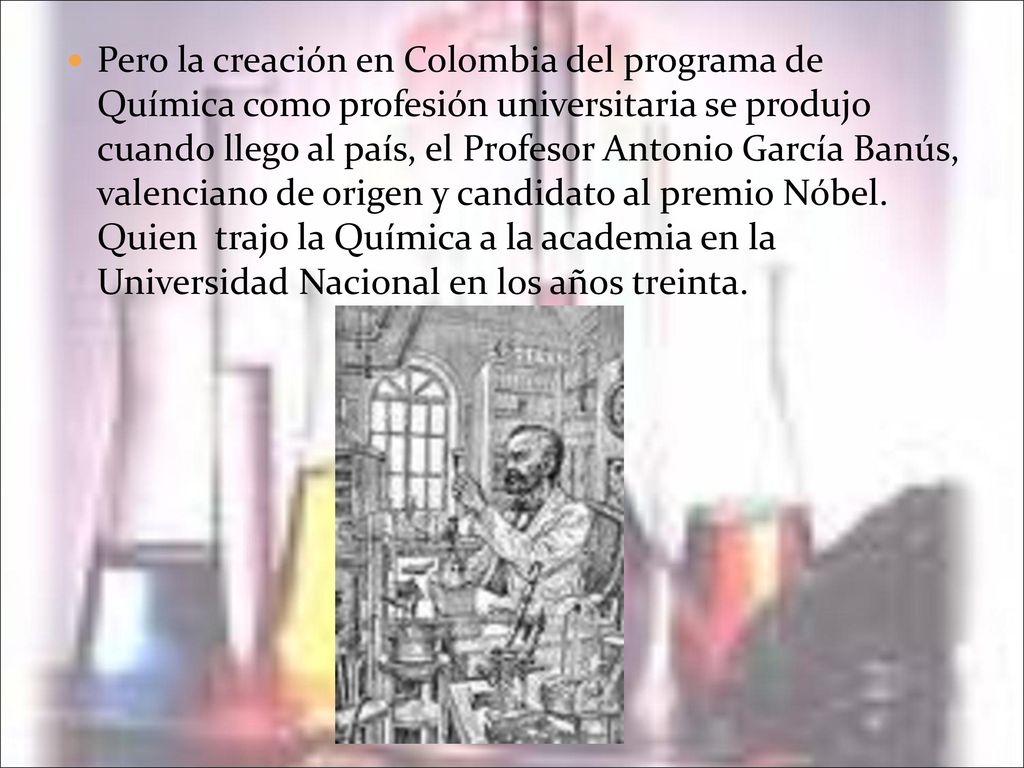 Pero la creación en Colombia del programa de Química como profesión universitaria se produjo cuando llego al país, el Profesor Antonio García Banús, valenciano de origen y candidato al premio Nóbel.