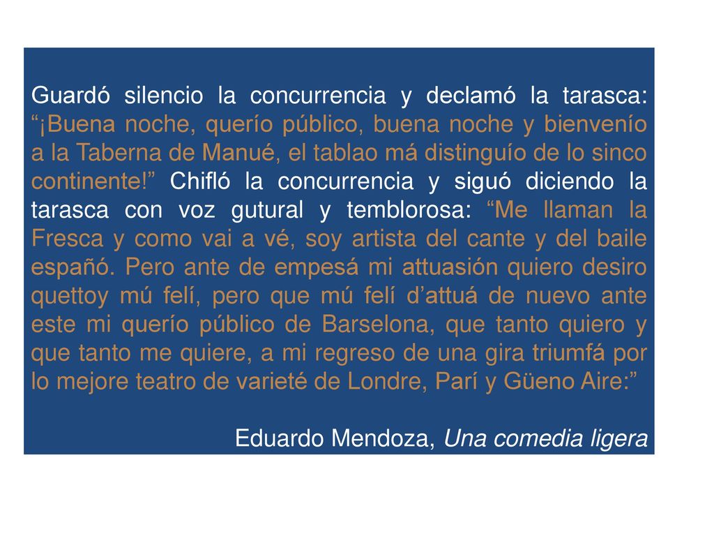 Guardó silencio la concurrencia y declamó la tarasca: ¡Buena noche, querío público, buena noche y bienvenío a la Taberna de Manué, el tablao má distinguío de lo sinco continente! Chifló la concurrencia y siguó diciendo la tarasca con voz gutural y temblorosa: Me llaman la Fresca y como vai a vé, soy artista del cante y del baile españó. Pero ante de empesá mi attuasión quiero desiro quettoy mú felí, pero que mú felí d’attuá de nuevo ante este mi querío público de Barselona, que tanto quiero y que tanto me quiere, a mi regreso de una gira triumfá por lo mejore teatro de varieté de Londre, Parí y Güeno Aire: