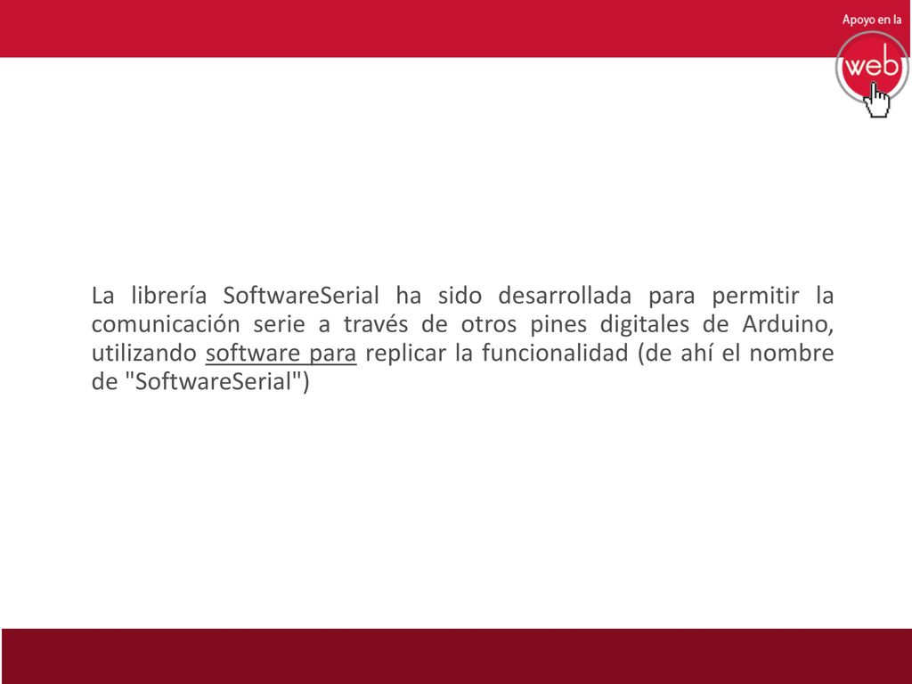 La librería SoftwareSerial ha sido desarrollada para permitir la comunicación serie a través de otros pines digitales de Arduino, utilizando software para replicar la funcionalidad (de ahí el nombre de SoftwareSerial )