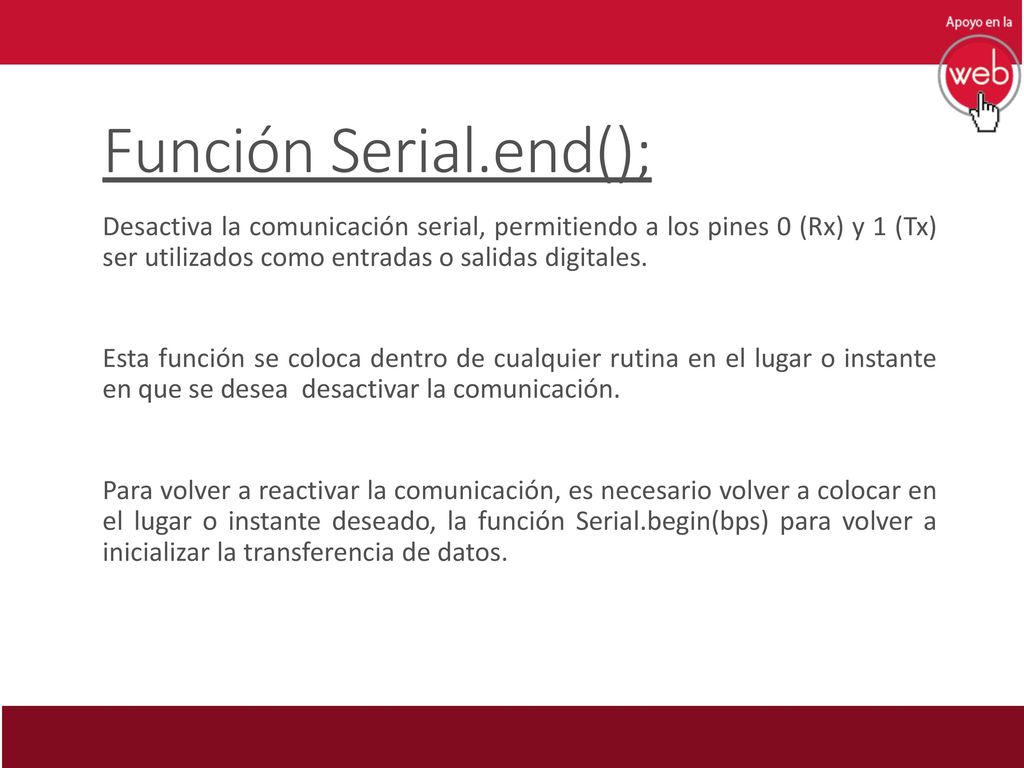 Función Serial.end(); Desactiva la comunicación serial, permitiendo a los pines 0 (Rx) y 1 (Tx) ser utilizados como entradas o salidas digitales.