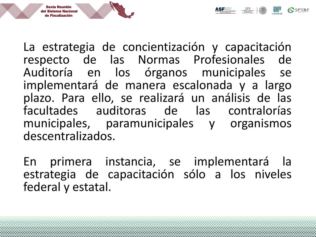 La estrategia de concientización y capacitación respecto de las Normas Profesionales de Auditoría en los órganos municipales se implementará de manera escalonada y a largo plazo. Para ello, se realizará un análisis de las facultades auditoras de las contralorías municipales, paramunicipales y organismos descentralizados.