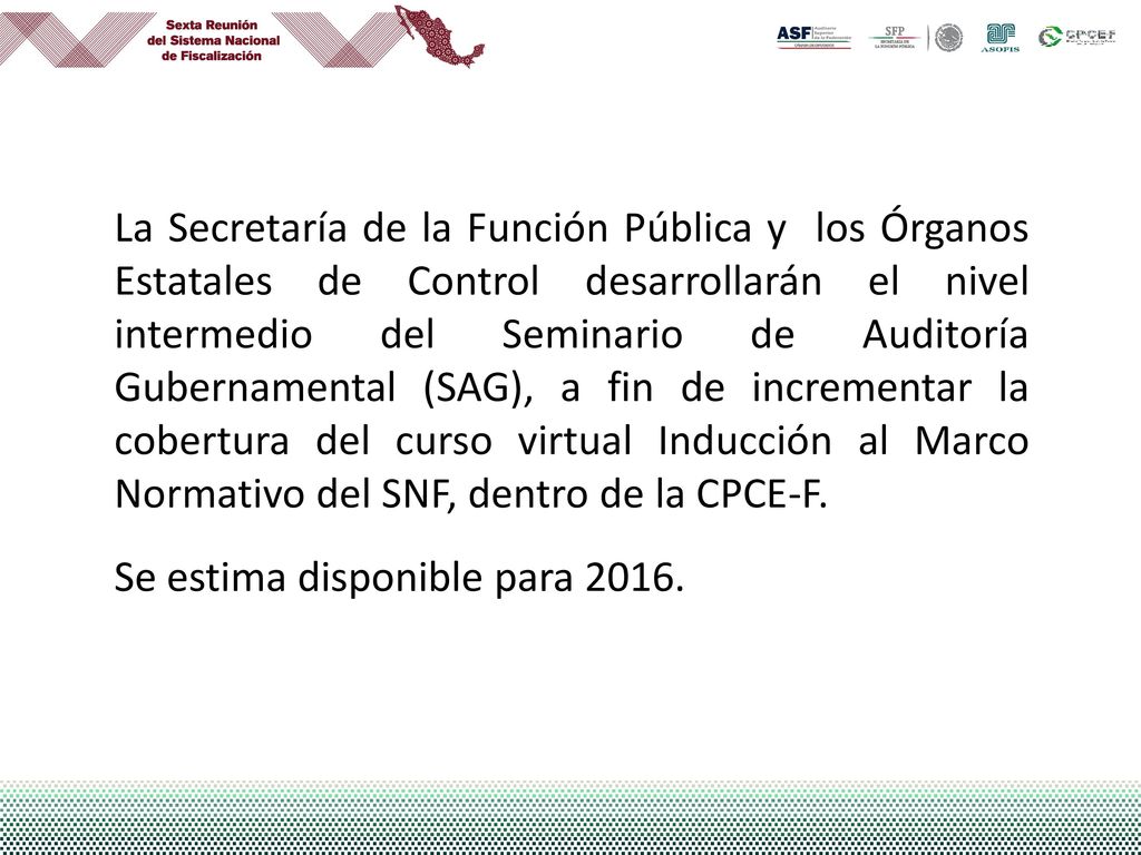 La Secretaría de la Función Pública y los Órganos Estatales de Control desarrollarán el nivel intermedio del Seminario de Auditoría Gubernamental (SAG), a fin de incrementar la cobertura del curso virtual Inducción al Marco Normativo del SNF, dentro de la CPCE-F.