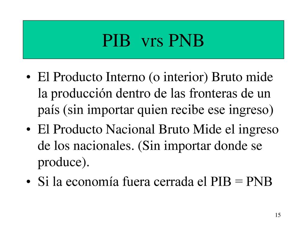 PIB vrs PNB El Producto Interno (o interior) Bruto mide la producción dentro de las fronteras de un país (sin importar quien recibe ese ingreso)