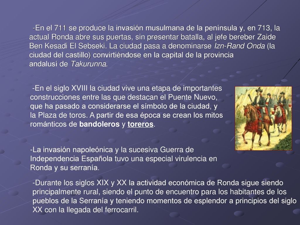 -En el 711 se produce la invasión musulmana de la península y, en 713, la actual Ronda abre sus puertas, sin presentar batalla, al jefe bereber Zaide Ben Kesadi El Sebseki. La ciudad pasa a denominarse Izn-Rand Onda (la ciudad del castillo) convirtiéndose en la capital de la provincia andalusí de Takurunna.