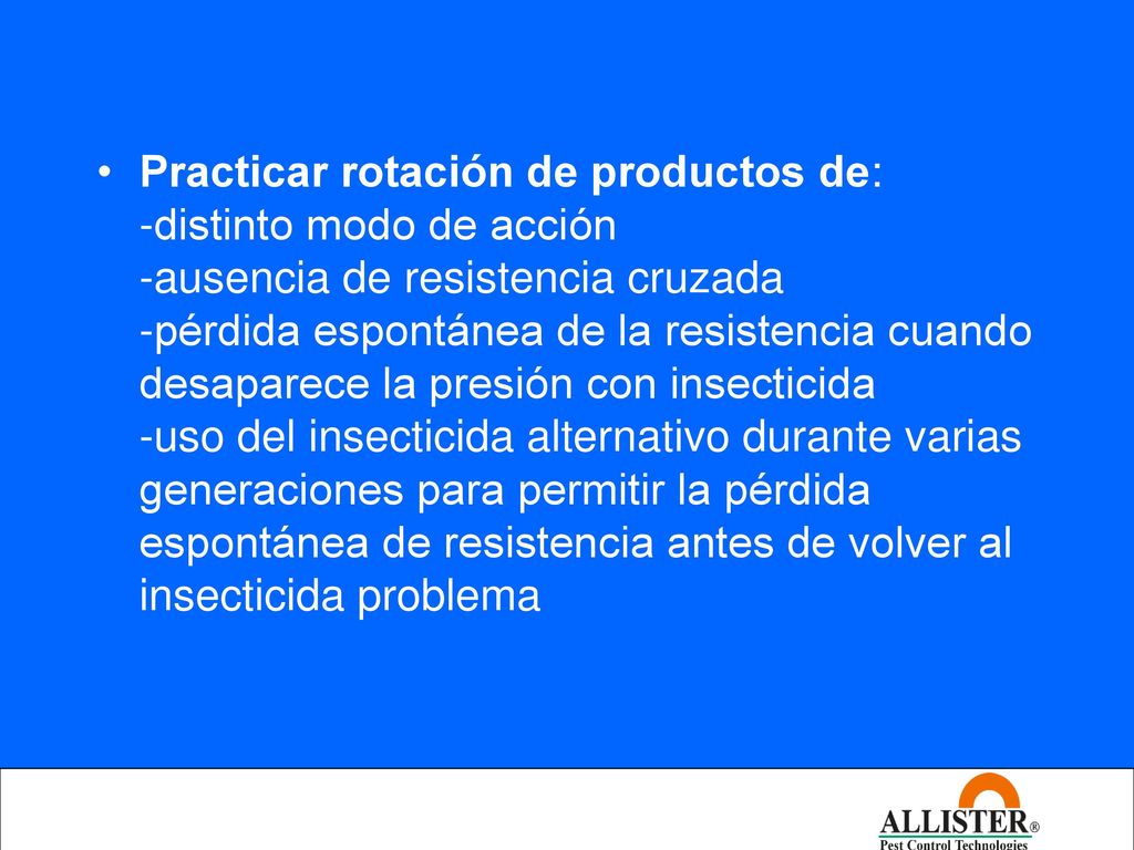 Practicar rotación de productos de: -distinto modo de acción -ausencia de resistencia cruzada -pérdida espontánea de la resistencia cuando desaparece la presión con insecticida -uso del insecticida alternativo durante varias generaciones para permitir la pérdida espontánea de resistencia antes de volver al insecticida problema