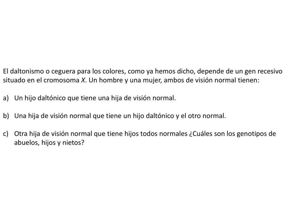 El daltonismo o ceguera para los colores, como ya hemos dicho, depende de un gen recesivo situado en el cromosoma X. Un hombre y una mujer, ambos de visión normal tienen: