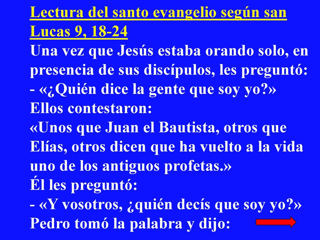Lectura del santo evangelio según san Lucas 9, Una vez que Jesús estaba orando solo, en presencia de sus discípulos, les preguntó: - «¿Quién dice la gente que soy yo » Ellos contestaron: «Unos que Juan el Bautista, otros que Elías, otros dicen que ha vuelto a la vida uno de los antiguos profetas.» Él les preguntó: - «Y vosotros, ¿quién decís que soy yo » Pedro tomó la palabra y dijo: