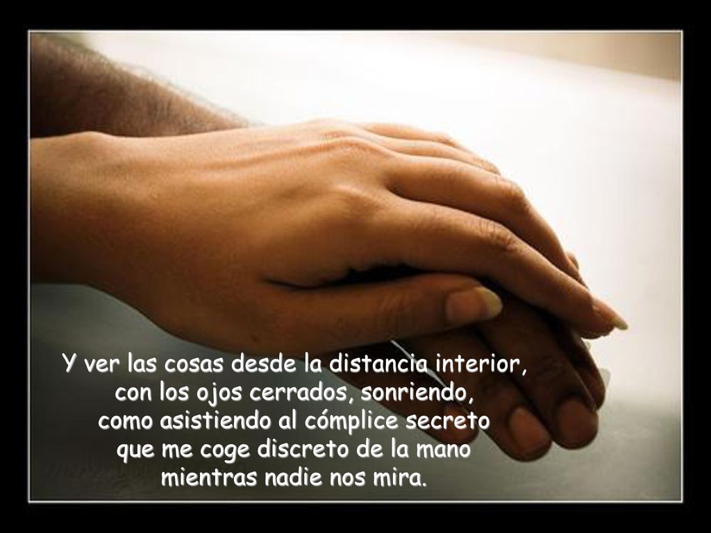 Y ver las cosas desde la distancia interior, con los ojos cerrados, sonriendo, como asistiendo al cómplice secreto que me coge discreto de la mano mientras nadie nos mira.