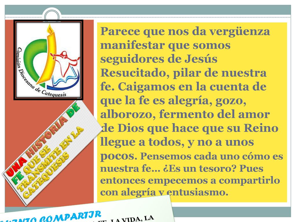 Parece que nos da vergüenza manifestar que somos seguidores de Jesús Resucitado, pilar de nuestra fe. Caigamos en la cuenta de que la fe es alegría, gozo, alborozo, fermento del amor de Dios que hace que su Reino llegue a todos, y no a unos pocos. Pensemos cada uno cómo es nuestra fe… ¿Es un tesoro Pues entonces empecemos a compartirlo con alegría y entusiasmo.