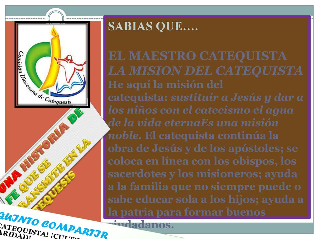 SABIAS QUE…. EL MAESTRO CATEQUISTA LA MISION DEL CATEQUISTA He aquí la misión del catequista: sustituir a Jesús y dar a los niños con el catecismo el agua de la vida eternaEs una misión noble. El catequista continúa la obra de Jesús y de los apóstoles; se coloca en línea con los obispos, los sacerdotes y los misioneros; ayuda a la familia que no siempre puede o sabe educar sola a los hijos; ayuda a la patria para formar buenos ciudadanos.