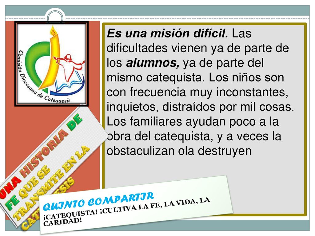 Es una misión difícil. Las dificultades vienen ya de parte de los alumnos, ya de parte del mismo catequista. Los niños son con frecuencia muy inconstantes, inquietos, distraídos por mil cosas. Los familiares ayudan poco a la obra del catequista, y a veces la obstaculizan ola destruyen