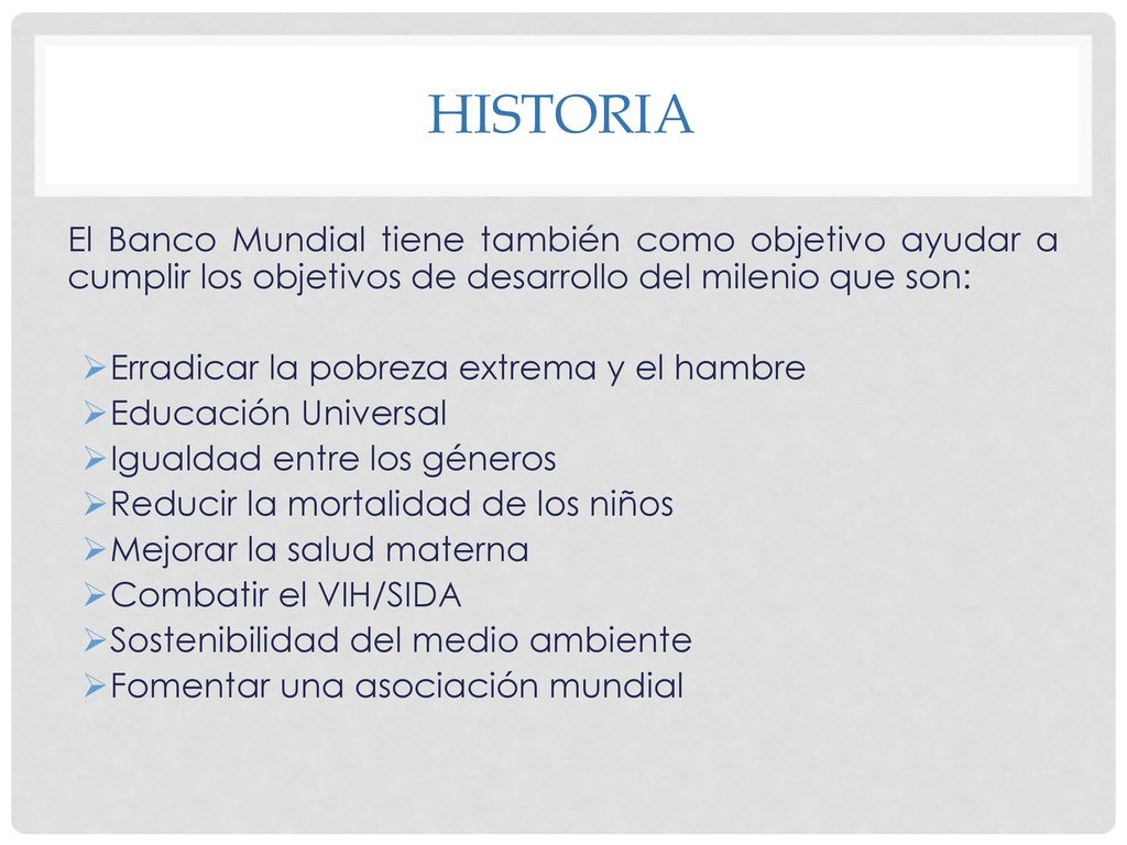 Historia El Banco Mundial tiene también como objetivo ayudar a cumplir los objetivos de desarrollo del milenio que son: