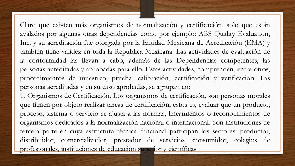 Claro que existen más organismos de normalización y certificación, solo que están avalados por algunas otras dependencias como por ejemplo: ABS Quality Evaluation, Inc. y su acreditación fue otorgada por la Entidad Mexicana de Acreditación (EMA) y también tiene validez en toda la República Mexicana. Las actividades de evaluación de la conformidad las llevan a cabo, además de las Dependencias competentes, las personas acreditadas y aprobadas para ello. Estas actividades, comprenden, entre otros, procedimientos de muestreo, prueba, calibración, certificación y verificación. Las personas acreditadas y en su caso aprobadas, se agrupan en: