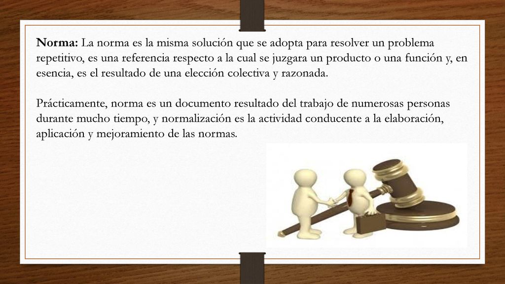 Norma: La norma es la misma solución que se adopta para resolver un problema repetitivo, es una referencia respecto a la cual se juzgara un producto o una función y, en esencia, es el resultado de una elección colectiva y razonada.