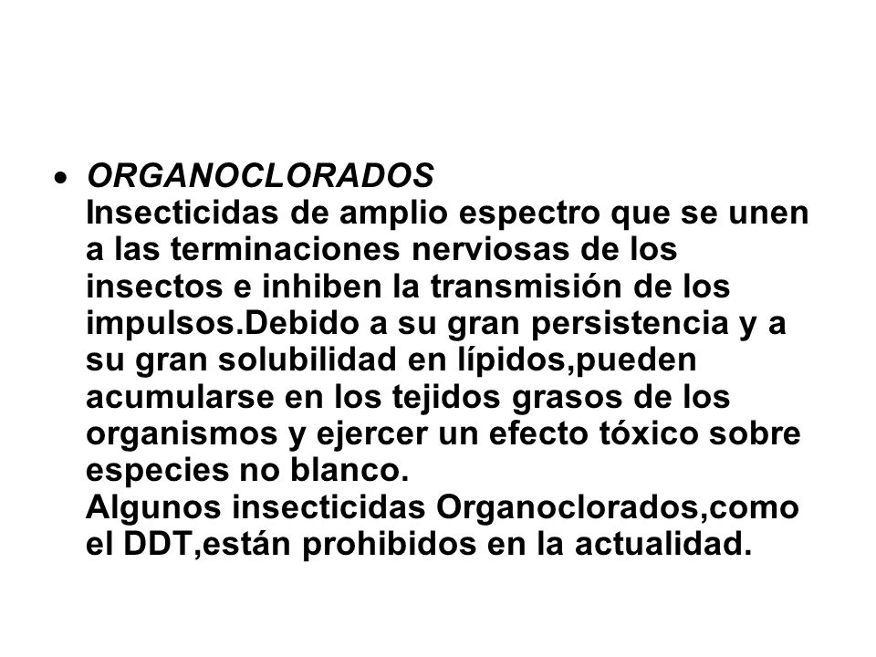 ORGANOCLORADOS Insecticidas de amplio espectro que se unen a las terminaciones nerviosas de los insectos e inhiben la transmisión de los impulsos.Debido a su gran persistencia y a su gran solubilidad en lípidos,pueden acumularse en los tejidos grasos de los organismos y ejercer un efecto tóxico sobre especies no blanco.