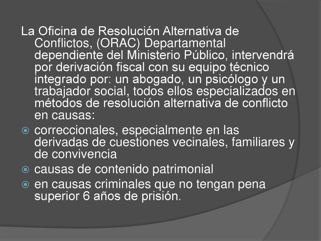 La Oficina de Resolución Alternativa de Conflictos, (ORAC) Departamental dependiente del Ministerio Público, intervendrá por derivación fiscal con su equipo técnico integrado por: un abogado, un psicólogo y un trabajador social, todos ellos especializados en métodos de resolución alternativa de conflicto en causas: