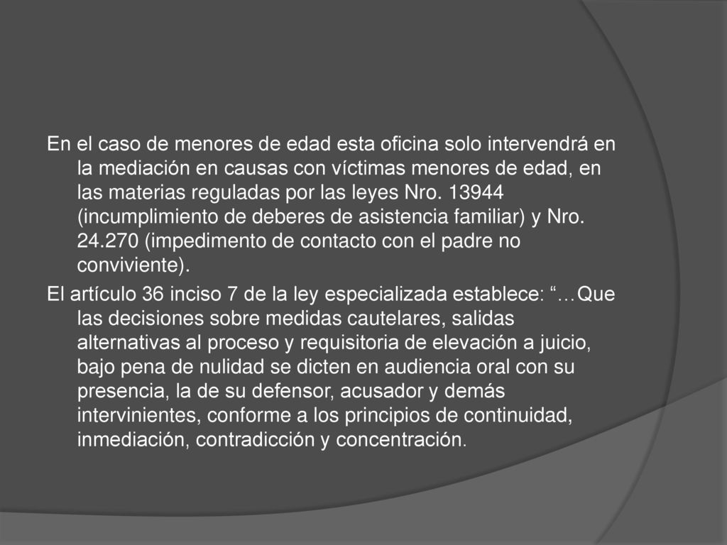 En el caso de menores de edad esta oficina solo intervendrá en la mediación en causas con víctimas menores de edad, en las materias reguladas por las leyes Nro (incumplimiento de deberes de asistencia familiar) y Nro (impedimento de contacto con el padre no conviviente).