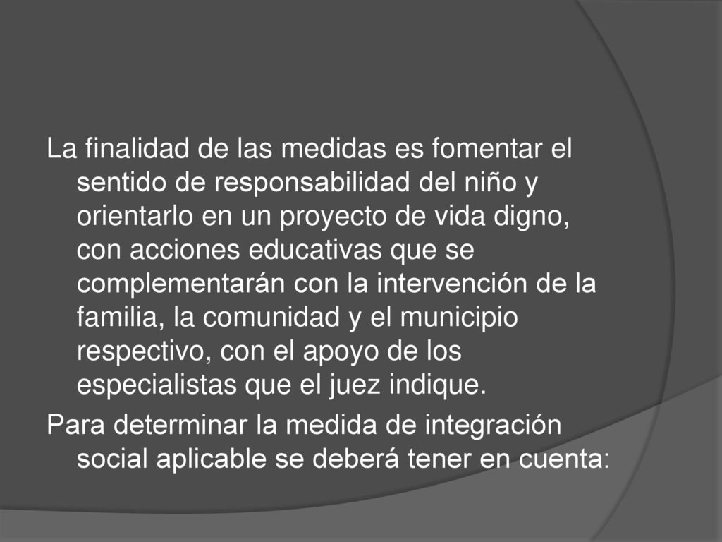 La finalidad de las medidas es fomentar el sentido de responsabilidad del niño y orientarlo en un proyecto de vida digno, con acciones educativas que se complementarán con la intervención de la familia, la comunidad y el municipio respectivo, con el apoyo de los especialistas que el juez indique.