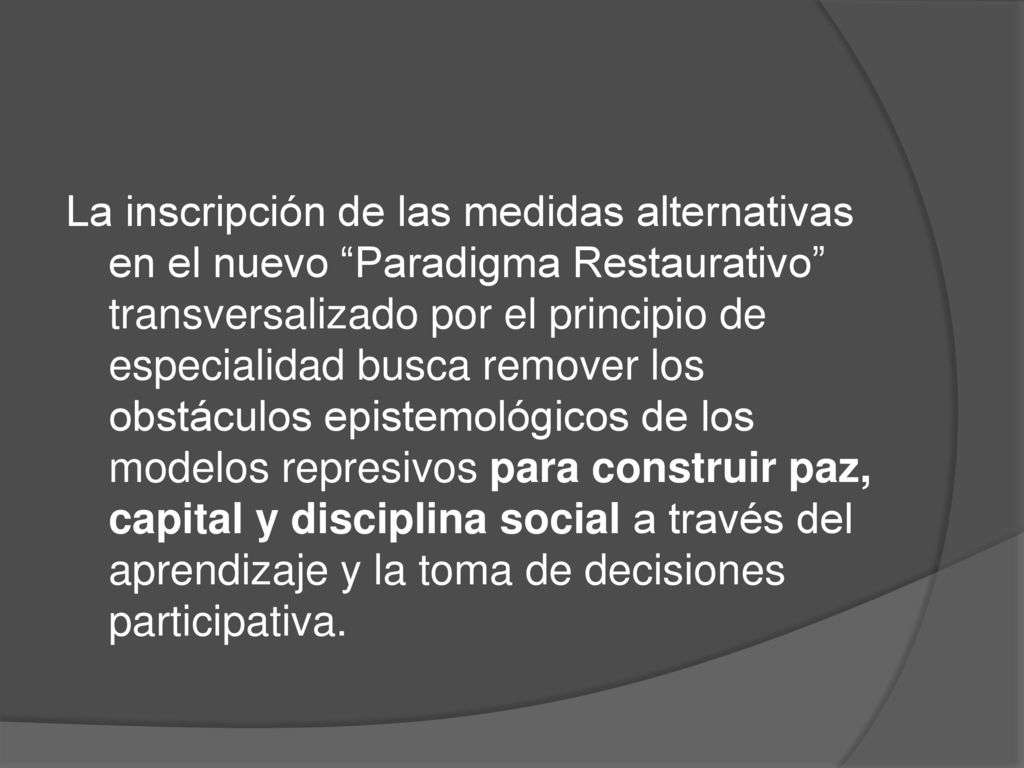 La inscripción de las medidas alternativas en el nuevo Paradigma Restaurativo transversalizado por el principio de especialidad busca remover los obstáculos epistemológicos de los modelos represivos para construir paz, capital y disciplina social a través del aprendizaje y la toma de decisiones participativa.