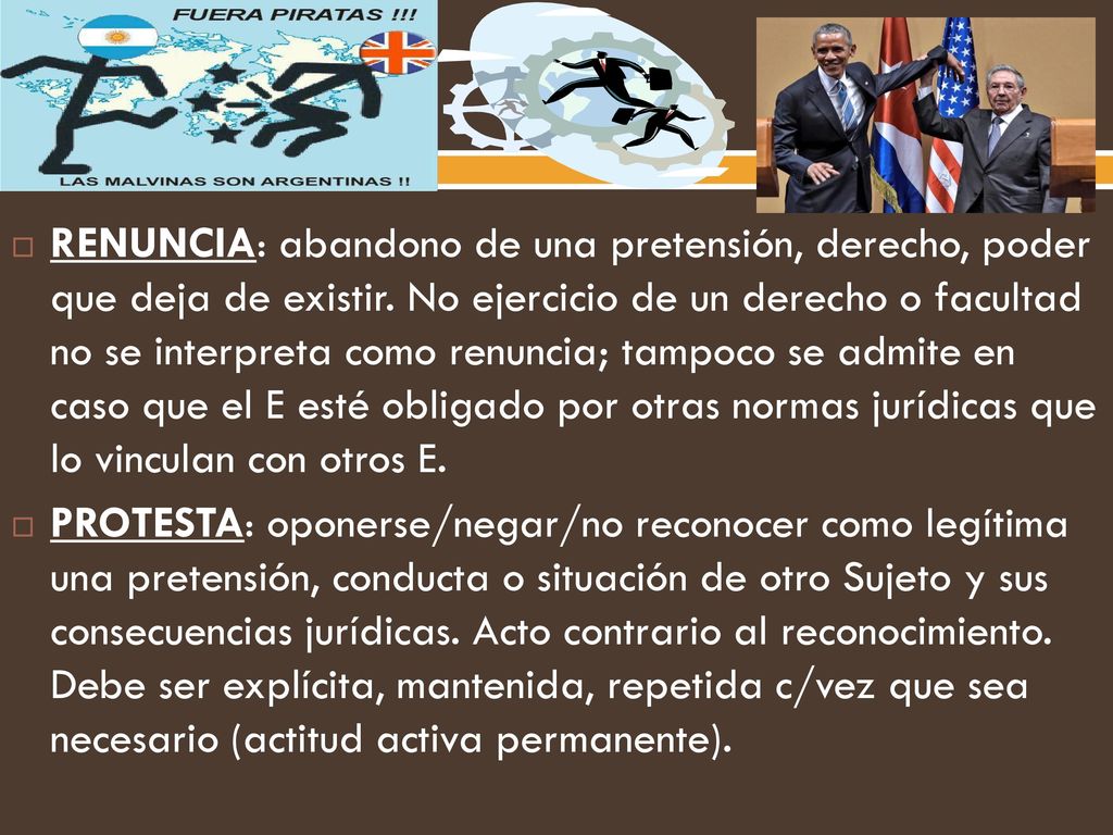 RENUNCIA: abandono de una pretensión, derecho, poder que deja de existir. No ejercicio de un derecho o facultad no se interpreta como renuncia; tampoco se admite en caso que el E esté obligado por otras normas jurídicas que lo vinculan con otros E.