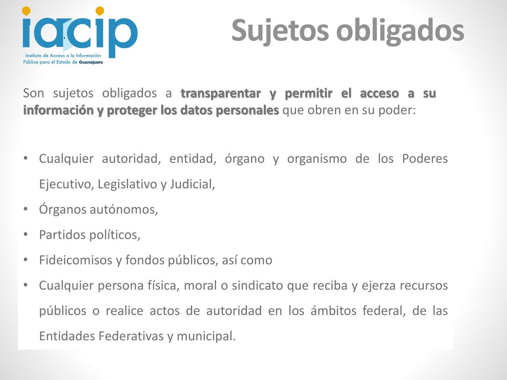 Sujetos obligados Son sujetos obligados a transparentar y permitir el acceso a su información y proteger los datos personales que obren en su poder:
