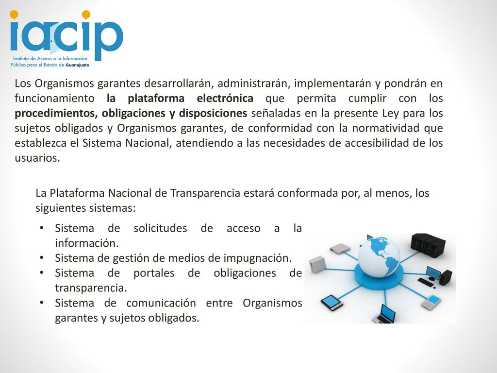 Los Organismos garantes desarrollarán, administrarán, implementarán y pondrán en funcionamiento la plataforma electrónica que permita cumplir con los procedimientos, obligaciones y disposiciones señaladas en la presente Ley para los sujetos obligados y Organismos garantes, de conformidad con la normatividad que establezca el Sistema Nacional, atendiendo a las necesidades de accesibilidad de los usuarios.