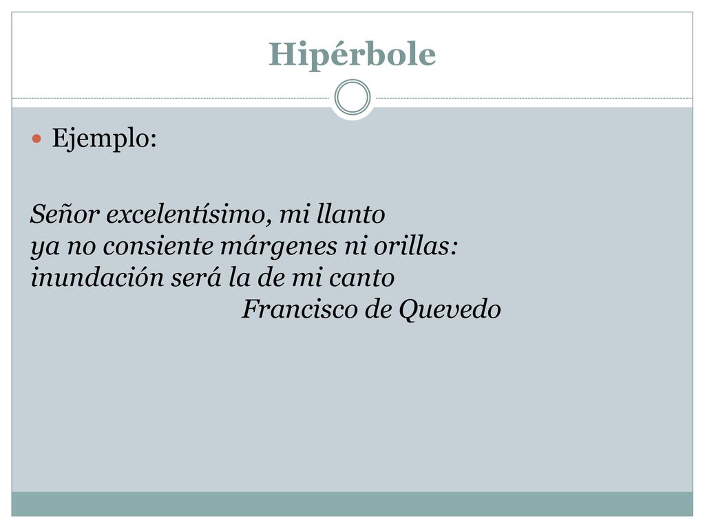 Hipérbole Ejemplo: Señor excelentísimo, mi llanto ya no consiente márgenes ni orillas: inundación será la de mi canto Francisco de Quevedo.